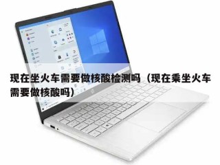 现在坐火车需要做核酸检测吗（现在乘坐火车需要做核酸吗）