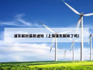 浦东解封最新通知（上海浦东解除了吗）