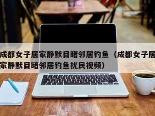 成都女子居家静默目睹邻居钓鱼（成都女子居家静默目睹邻居钓鱼扰民视频）